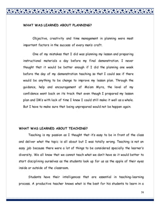74
WHAT WAS LEARNED ABOUT TEACHING?
Teaching is my passion as I thought that it’s easy to be in front of the class
and deliver what the topic is all about but I was totally wrong. Teaching is not an
easy job because there were a lot of things to be considered specially the learner’s
diversity. We all know that we cannot teach what we don’t have so it would better to
start disciplining ourselves as the students look up for us as the apple of their eyes
inside or outside of the classroom.
Students have their intelligences that are essential in teaching-learning
process. A productive teacher knows what is the best for his students to learn in a
WHAT WAS LEARNED ABOUT PLANNING?
Objective, creativity and time management in planning were most
important factors in the success of every man’s craft.
One of my mistakes that I did was planning my lesson and preparing
instructional materials a day before my final demonstration. I never
thought that it would be better enough if I did the planning one week
before the day of my demonstration teaching so that I could see if there
would be anything to be change to improve my lesson plan. Through the
guidance, help and encouragement of Ma’am Myra, the level of my
confidence went back on its track that even though I prepared my lesson
plan and IM’s with lack of time I knew I could still make it well as a whole.
But I have to make sure that being unprepared would not be happen again.
 