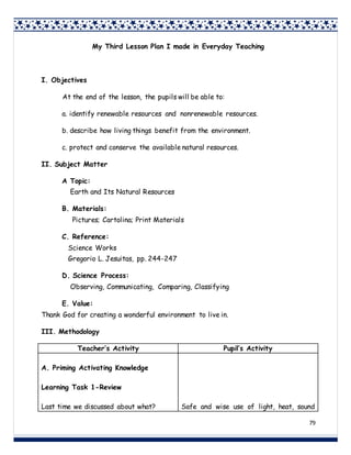 79
My Third Lesson Plan I made in Everyday Teaching
I. Objectives
At the end of the lesson, the pupils will be able to:
a. identify renewable resources and nonrenewable resources.
b. describe how living things benefit from the environment.
c. protect and conserve the available natural resources.
II. Subject Matter
A Topic:
Earth and Its Natural Resources
B. Materials:
Pictures; Cartolina; Print Materials
C. Reference:
Science Works
Gregorio L. Jesuitas, pp. 244-247
D. Science Process:
Observing, Communicating, Comparing, Classifying
E. Value:
Thank God for creating a wonderful environment to live in.
III. Methodology
Teacher’s Activity Pupil’s Activity
A. Priming Activating Knowledge
Learning Task 1-Review
Last time we discussed about what? Safe and wise use of light, heat, sound
 