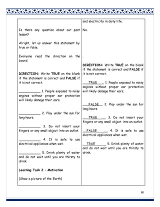 80
Is there any question about our past
lesson?
Alright, let us answer this statement by
true or false.
Everyone read the direction on the
board.
DIRECTION: Write TRUE on the blank
if the statement is correct and FALSE if
it is not correct.
___________ 1. People exposed to noisy
engines without proper ear protection
will likely damage their ears.
___________ 2. Play under the sun for
long hours.
___________ 3. Do not insert your
fingers or any small object into an outlet.
___________ 4. It is safe to use
electrical appliances when wet.
___________ 5. Drink plenty of water
and do not wait until you are thirsty to
drink.
Learning Task 2 – Motivation
(Show a picture of the Earth)
and electricity in daily life.
No.
.
DIRECTION: Write TRUE on the blank
if the statement is correct and FALSE if
it is not correct.
___TRUE _ 1. People exposed to noisy
engines without proper ear protection
will likely damage their ears.
___FALSE__ 2. Play under the sun for
long hours.
___TRUE __ 3. Do not insert your
fingers or any small object into an outlet.
__FALSE __ 4. It is safe to use
electrical appliances when wet.
__TRUE _ 5. Drink plenty of water
and do not wait until you are thirsty to
drink.
 