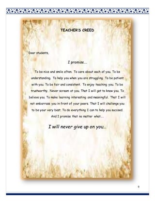 9
TEACHER’S CREED
Dear students,
I promise….
To be nice and smile often. To care about each of you. To be
understanding. To help you when you are struggling. To be patient
with you. To be fair and consistent. To enjoy teaching you. To be
trustworthy. Never scream at you. That I will get to know you. To
believe you. To make learning interesting and meaningful. That I will
not embarrass you in front of your peers. That I will challenge you
to be your very best. To do everything I can to help you succeed.
And I promise that no matter what….
I will never give up on you…
 