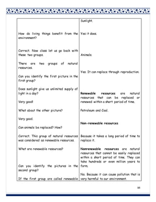 84
How do living things benefit from the
environment?
Correct. Now class let us go back with
these two groups.
There are two groups of natural
resources.
Can you identify the first picture in the
first group?
Does sunlight give us unlimited supply of
light in a day?
Very good!
What about the other picture?
Very good.
Can animals be replaced? How?
Correct. This group of natural resources
was considered as renewable resources.
What are renewable resources?
Can you identify the pictures in the
second group?
If the first group are called renewable
Sunlight.
Yes it does.
Animals.
Yes. It can replace through reproduction.
Renewable resources are natural
resources that can be replaced or
renewed within a short period of time.
Petroleum and Coal.
Non-renewable resources
Because it takes a long period of time to
replace it.
Nonrenewable resources are natural
resources that cannot be easily replaced
within a short period of time. They can
take hundreds or even million years to
form.
No. Because it can cause pollution that is
very harmful to our environment.
 
