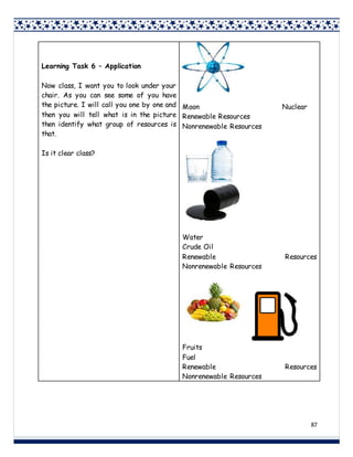 87
Learning Task 6 – Application
Now class, I want you to look under your
chair. As you can see some of you have
the picture. I will call you one by one and
then you will tell what is in the picture
then identify what group of resources is
that.
Is it clear class?
Moon Nuclear
Renewable Resources
Nonrenewable Resources
Water
Crude Oil
Renewable Resources
Nonrenewable Resources
Fruits
Fuel
Renewable Resources
Nonrenewable Resources
 