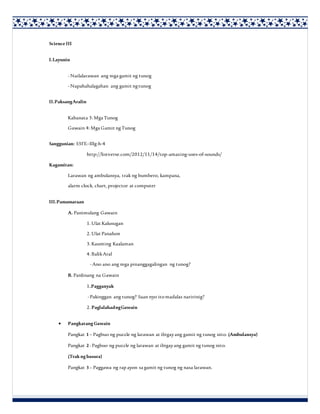 ScienceIII
I.Layunin
-Nailalarawan ang mga gamit ng tunog
-Napahahalagahan ang gamit ngtunog
II.PaksangAralin
Kabanata 3: Mga Tunog
Gawain 4: Mga Gamit ngTunog
Sanggunian: S3FE–IIIg-h-4
http://listverse.com/2012/11/14/top-amazing-uses-of-sounds/
Kagamitan:
Larawan ng ambulansya, trak ng bumbero, kampana,
alarm clock, chart, projector at computer
III.Pamamaraan
A. Panimulang Gawain
1. Ulat Kalusugan
2. Ulat Panahon
3. Kaunting Kaalaman
4. BalikAral
-Ano ano ang mga pinanggagalingan ng tunog?
B. Panlinang na Gawain
1.Pagganyak
-Pakinggan ang tunog? Saan nyo itomadalas naririnig?
2. PaglalahadngGawain
 Pangkatang Gawain
Pangkat 1– Pagbuo ng puzzle ng larawan at ibigayang gamit ng tunog nito. (Ambulansya)
Pangkat 2-Pagbuo ng puzzle ng larawan at ibigayang gamit ng tunog nito.
(Trak ng basura)
Pangkat 3– Paggawa ng rapayon sa gamit ng tunog ng nasa larawan.
 