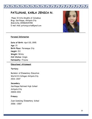 10
PATLUNAG, KARLA JENICA N.
Phase II Sitio Knights of Columbus
Brgy. San Roque, Antipolo City
MobileNo. 09486534785
E-mail Add: patlunagcarlos@gmail.com
Personal Information
Date of Birth: April 20, 1995
Age: 21
Birth Place: Paranaque City
Height: 5’2
Weight: 58 kls.
Civil Status: Single
Nationality: Filipino
Educational Attainment
Tertiary
Bachelor of Elementary Education
World Citi Colleges Antipolo City
2013- 2017
Secondary
San Roque National High School
Antipolo City
20010-2011
Primary
Juan Sumulong Elementary School
2006 – 2007
 