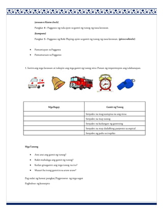 (orasanoAlarmclock)
Pangkat 4– Paggawa ng tula ayon sa gamit ng tunog ng nasa larawan.
(kampana)
Pangkat 5– Paggawa ng Role Playing ayon sa gamit ng tunog ng nasa larawan. (pitoo whistle)
 Pamantayan sa Paggawa
 Pamamaraan sa Paggawa
1. Suriinang mga larawan at tukuyin ang mga gamit ng tunog nito. Punan ng impormsyon ang talahanayan.
MgaTanong
 Ano ano ang gamit ng tunog?
 Bakit mahalaga ang gamit ng tunog?
 Kailan ginagamit ang mga tunog na ito?
 Maaari ba itong gamitinsa araw araw?
Pag uulat ng bawat pangkat/Pagproseso ng mga sagot
Pagbubuo ngkonsepto
MgaBagay Gamit ngTunog
Senyales na maguumpisa na ang misa
Senyales na may sunog
Senyales na kailangan ng gumising
Senyales na may dadalhing pasyente sa ospital
Senyales ng pulis sa trapiko
 
