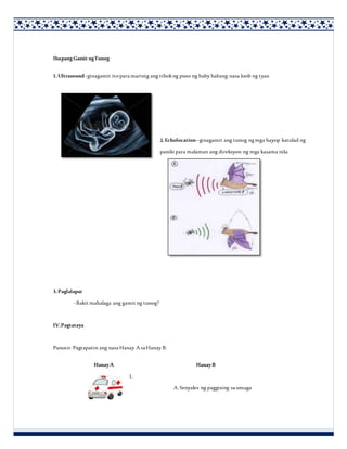 Ibapang Gamit ngTunog
1.Ultrasound -ginagamit itopara marinig ang tibokng puso ng baby habang nasa loob ng tyan
2.Echolocation–ginagamit ang tunog ngmga hayop katulad ng
paniki para malaman ang direksyon ng mga kasama nila.
3.Paglalapat
-Bakit mahalaga ang gamit ng tunog?
IV.Pagtataya
Panuto: Pagtapatin ang nasa Hanay A sa Hanay B.
HanayA HanayB
1.
A. Senyales ng paggising sa umaga
 