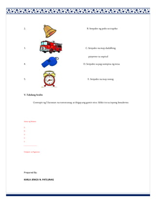 2. B. Senyales ng pulis sa trapiko
3. C. Senyales na may dadalhing
pasyente sa ospital
4. D. Senyales sa pag uumpisa ngmisa
5. E. Senyales na may sunog
V.Takdang Aralin
Gumupit ng 5 larawan na tumutunog at ibigayang gamit nito. Idikit itosa inyong kwaderno.
Antas ng Masteri:
5 -
4 -
3 -
2 -
1 -
______________
Desisyon sa Pagtuturo
Prepared By:
KARLA JENICA N. PATLUNAG
 