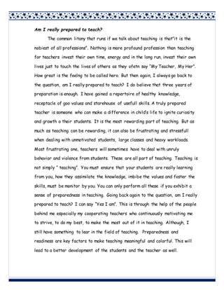 Am I really prepared to teach?
The common litany that runs if we talk about teaching is that”it is the
nobiest of all professions”. Nothing is more profound profession than teaching
for teachers invest their own time, energy and in the long run, invest their own
lives just to touch the lives of others as they ofetn say “My Teacher, My Her”.
How great is the feelng to be called hero. But then again, I always go back to
the question, am I really prepared to teach? I do believe that three years of
preparation is enough. I have gained a repertoire of healthy knowledge,
receptacle of goo values and starehouse of usefull skills. A truly prepared
teacher is someone who can make a difference in child’s life to ignite curiosity
and growth o their students. It is the most rewarding part of teaching. But as
much as teaching can be rewarding, it can also be frustrating and stressfull
when dealing with unmotivated students, large classes and heavy workloads.
Most frustrating one, teachers will sometimes have to deal with unruly
behavior and violence from students. These are all part of teaching. Teaching is
not simply “ teaching”. You must ensure that your students are really learning
from you, how they assimilate the knowledge, imbibe the values and foster the
skills, must be monitor by you. You can only perform all these if you exhibit a
sense of preparedness in teaching. Going back again to the question, am I really
prepared to teach? I can say “Yes I am”. This is through the help of the people
behind me especially my cooperating teachers who continuously motivating me
to strive, to do my best, to make the most out of it in teaching. Although, I
still have something to lear in the field of teaching. Preparedness and
readiness are key factors to make teaching meaningful and colorful. This will
lead to a better development of the students and the teacher as well.
 