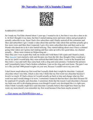 My Narrative Story Of A Youtube Channel
NARRATIVE STORY
So I made my YouTube channel about 1 year ago, I wanted to do it, but then it was also a dare to do
it. At first I thought it was lame, but then I started making more and more videos and got people to
actually subscribe to me. Soon I had a few subscribers and I finally noticed all the comments and
likes and subscribers I got. I made a video about that and that video about that and that actually got a
few more views and likes then I expected, I got a few more subscribers here and there and so my
friends who dared me to do it also started noticing. They started talking about since I have a channel
going what videos am I gonna start making and they came up with a few good ideas, my channel
actually ... Show more content on Helpwriting.net ...
Once they saw I was in pain they took me inside and I told them I felt a pain and I heard a crack,
They thought I just cracked a stick and the pain was from the fall, they thought if they would give
me an ice–pack it would help, they soon realized that didn't help either. I went to the hospital and
they took x–rays and stuff, they came back with a sling and some pictures, I looked at the pictures
and I immediately knew I had a broken collarbone, I put on the sling and went home. The pain I was
in is like you had 1000 pound weights on your arm, because I couldn't move my arm a bit.
I don't know much about my first word but I actually think that it might be chocolate. I enjoyed
chocolate when I was little, which is also why I think that my first word was chocolate because I
loved it so much. If I had a choice to I would actually go back in time and change what my first
word was and I would change it to wow. I sometimes wanna do that but then I also don't because I'd
be surprised if I actually said chocolate. I sometimes think that the reason I said chocolate is because
my brain was still in developing process even though It wasn't very developed like it is right now,
when I think I actually might have said chocolate I actually believe that might have been my first
word, my mom doesn't even remember my first word because It has been maybe around 13
... Get more on HelpWriting.net ...
 