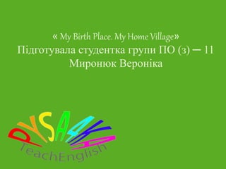 « My Birth Place. My Home Village»
Підготувала студентка групи ПО (з) ─ 11
Миронюк Вероніка
 
