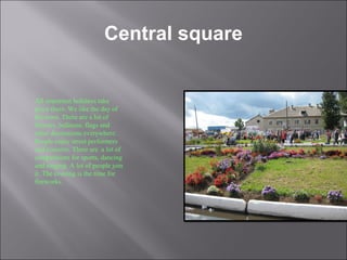 Central square
All important holidays take
place there. We like the day of
the town. There are a lot of
flowers, balloons, flags and
other decorations everywhere.
People enjoy street performers
and concerts. There are a lot of
competitions for sports, dancing
and singing. A lot of people join
it. The evening is the time for
fireworks.
 