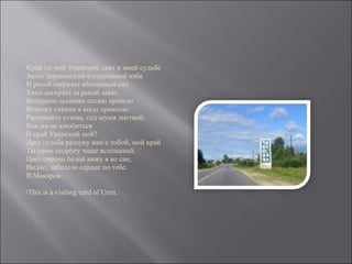 Край ты мой Уренский, свет в моей судьбе
Запах деревенский в старенькой избе
И росой сверкает яблоневый сад
Тихо догорает за рекой закат.
Вечерком осенним песню пропою
Веточку сирени в косы приколю.
Распевайте птицы, сад шуми листвой.
Как же не влюбиться
В край Уренский мой?
Даст судьба разлуку мне с тобой, мой край
Ты свою подругу чаще вспоминай.
Цвет сирени белой вижу я во сне,
Видно, заболело сердце по тебе.
В.Макаров
This is a visiting card of Uren.
 