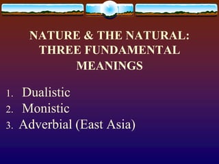 NATURE & THE NATURAL:
THREE FUNDAMENTAL
MEANINGS
1. Dualistic
2. Monistic
3. Adverbial (East Asia)
 