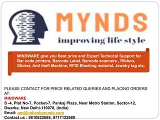 MINDWARE give you Best price and Expert Technical Support for
Bar code printers, Barcode Label, Barcode scanners , Ribbon,
Sticker, Anti theft Machine, RFID Blocking material, Jewelry tag etc.
PLEASE CONTACT FOR PRICE RELATED QUERIES AND PLACING ORDERS
AT:
MINDWARE
S -4, Plot No-7, Pocket-7, Pankaj Plaza, Near Metro Station, Sector-12,
Dwarka, New Delhi-110078, (India)
Email: gm@indianbarcode.com
Contact us : 9810822688, 9717122688
 