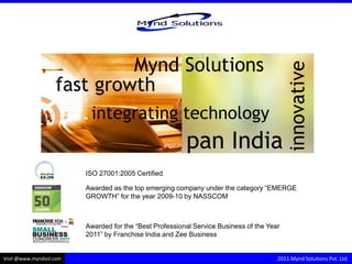 Mynd Solutions




                                                                                           innovative
                   fast growth
                          integrating technology
                                                         pan India
                         ISO 27001:2005 Certified

                         Awarded as the top emerging company under the category “EMERGE
                         GROWTH” for the year 2009-10 by NASSCOM



                         Awarded for the “Best Professional Service Business of the Year
                         2011” by Franchise India and Zee Business


Visit @www.myndsol.com                                                                 2011 Mynd Solutions Pvt. Ltd.
 