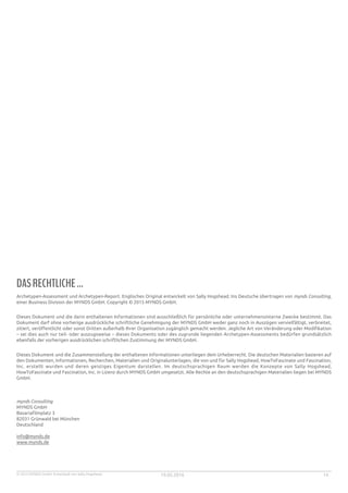 © 2015 MYNDS GmbH. Entwickelt von Sally Hogshead. 19.05.2016 14
DASRECHTLICHE...
Archetypen-Assessment und Archetypen-Report. Englisches Original entwickelt von Sally Hogshead. Ins Deutsche übertragen von mynds Consulting,
einer Business Division der MYNDS GmbH. Copyright © 2015 MYNDS GmbH.
Dieses Dokument und die darin enthaltenen Informationen sind ausschließlich für persönliche oder unternehmensinterne Zwecke bestimmt. Das
Dokument darf ohne vorherige ausdrückliche schriftliche Genehmigung der MYNDS GmbH weder ganz noch in Auszügen vervielfältigt, verbreitet,
zitiert, veröffentlicht oder sonst Dritten außerhalb Ihrer Organisation zugänglich gemacht werden. Jegliche Art von Veränderung oder Modifikation
– sei dies auch nur teil- oder auszugsweise – dieses Dokuments oder des zugrunde liegenden Archetypen-Assessments bedürfen grundsätzlich
ebenfalls der vorherigen ausdrücklichen schriftlichen Zustimmung der MYNDS GmbH.
Dieses Dokument und die Zusammenstellung der enthaltenen Informationen unterliegen dem Urheberrecht. Die deutschen Materialien basieren auf
den Dokumenten, Informationen, Recherchen, Materialien und Originalunterlagen, die von und für Sally Hogshead, HowToFascinate und Fascination,
Inc. erstellt wurden und deren geistiges Eigentum darstellen. Im deutschsprachigen Raum werden die Konzepte von Sally Hogshead,
HowToFascinate und Fascination, Inc. in Lizenz durch MYNDS GmbH umgesetzt. Alle Rechte an den deutschsprachigen Materialien liegen bei MYNDS
GmbH.
mynds Consulting
MYNDS GmbH
Bavariafilmplatz 3
82031 Grünwald bei München
Deutschland
info@mynds.de
www.mynds.de
 