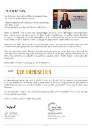 © 2015 MYNDS GmbH. Entwickelt von Sally Hogshead. 19.05.2016 2
HALLO TOBIAS,
Sie sind dabei, Ihre wahren Stärken herauszufinden -
mit unserem System der Faszination.
Andere Assessments beurteilen, wie Sie die Welt aus
Ihrer Brille sehen.
Dieses hier zeigt, wie die Welt Sie von außen sieht.
Wenn Sie bereits Tests wie den von Myers-Briggs
®
, DISC oder Clifton StrengthsFinder® gemacht
haben, dann wissen Sie schon, wie Sie die Welt aus Ihrer Sicht heraus betrachten. Dieser Test hier
ist anders. Er ergänzt die Außenperspektive: Wie Ihre Umwelt Sie und Ihre Kommunikation
wahrnimmt - und was Ihre besonderen Vorzüge im Vergleich mit anderen Menschen sind.
Wenn Sie mit Ihren natürlichen Vorzügen kommunizieren, werden Sie als selbstbewusster und
authentischer wahrgenommen. Und das hilft Ihnen, einen positiven Eindruck zu hinterlassen.
Wie? Das zeigt Ihnen dieser Report. Unser Faszinationssystem und dieses Assessment basieren auf
zwei Jahrzehnten Erfahrung, die ich in leitender Position bei einigen der weltweit beliebtesten
Marken gewonnen habe, und auf den langjährigen Studien unseres Teams zu den Mechanismen der
Faszination.
Hier sind Ihre wahren Stärken, so wie die Welt Sie sieht.
SIESIND
DERTRENDSETTER
In diesem Report lernen Sie mehr über die Zeichen und Signale, die Sie bewusst oder unbewusst
nach Außen senden. Sie werden herausfinden, was Sie bereits richtig machen, so dass Sie noch
mehr davon tun können. Und Sie werden sehen, welche Situationen für Sie von Nachteil sein
könnten.
Um erfolgreicher zu sein, sollten Sie nicht anders werden. Werden Sie stattdessen mehr von der
Person, die Sie schon sind.
Lesen Sie weiter, und wir zeigen Ihnen, wie!
Sally Hogshead
CEO und Gründerin von
HowToFascinate
Fascinate, Inc.
mynds Consulting
Sally's Partner
im deutschsprachigen Raum
MYNDS GmbH
 