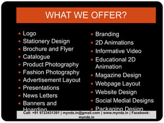 WHAT WE OFFER?
 Logo
 Stationery Design
 Brochure and Flyer
 Catalogue
 Product Photography
 Fashion Photography
 Advertisement Layout
 Presentations
 News Letters
 Banners and
Hoarding
 Branding
 2D Animations
 Informative Video
 Educational 2D
Animation
 Magazine Design
 Webpage Layout
 Website Design
 Social Medial Designs
 Packaging Design
Call: +91 9723431391 | myndz.in@gmail.com | www.myndz.in | Facebook:
myndz.in
 