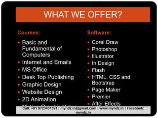 Courses: Software:
 Basic and
Fundamental of
Computers
 Internet and Emails
 MS Office
 Desk Top Publishing
 Graphic Design
 Website Design
 2D Animation
 Motion Graphic Video
 Corel Draw
 Photoshop
 Illustrator
 In Design
 Flash
 HTML, CSS and
Bootstrap
 Page Maker
 Premier
 After Effects
WHAT WE OFFER?
Call: +91 9723431391 | myndz.in@gmail.com | www.myndz.in | Facebook:
myndz.in
 