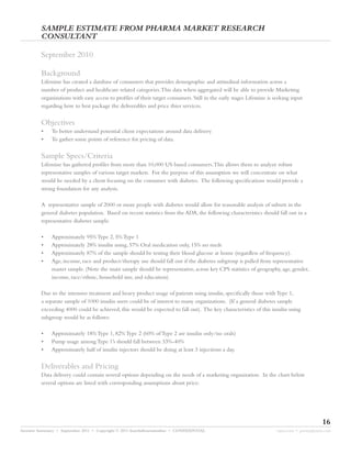 SAMPLE ESTIMATE FROM PHARMA MARKET RESEARCH
         CONSULTANT

         September 2010

         Background
         Lifemine has created a database of consumers that provides demographic and attitudinal information across a
         number of product and healthcare related categories.This data when aggregated will be able to provide Marketing
         organizations with easy access to profiles of their target consumers. Still in the early stages Lifemine is seeking input
         regarding how to best package the deliverables and price thier services.


         Objectives
         •    To better understand potential client expectations around data delivery
         •    To gather some points of reference for pricing of data.


         Sample Specs/Criteria
         Lifemine has gathered profiles from more than 10,000 US based consumers.This allows them to analyze robust
         representative samples of various target markets. For the purpose of this assumption we will concentrate on what
         would be needed by a client focusing on the consumer with diabetes. The following specifications would provide a
         strong foundation for any analysis.

         A representative sample of 2000 or more people with diabetes would allow for reasonable analysis of subsets in the
         general diabetes population. Based on recent statistics from the ADA, the following characteristics should fall out in a
         representative diabetes sample.

         •    Approximately 95% Type 2, 5% Type 1
         •    Approximately 28% insulin using, 57% Oral medication only, 15% no meds
         •    Approximately 87% of the sample should be testing their blood glucose at home (regardless of frequency).
         •    Age, income, race and product/therapy use should fall out if the diabetes subgroup is pulled from representative
              master sample. (Note the main sample should be representative, across key CPS statistics of geography, age, gender,
              income, race/ethnic, household size, and education).

         Due to the intensive treatment and heavy product usage of patients using insulin, specifically those with Type 1,
         a separate sample of 1000 insulin users could be of interest to many organizations. (If a general diabetes sample
         exceeding 4000 could be achieved, this would be expected to fall out). The key characteristics of this insulin using
         subgroup would be as follows:

         •    Approximately 18% Type 1, 82% Type 2 (60% of Type 2 are insulin only/no orals)
         •    Pump usage among Type 1’s should fall between 33%-40%
         •    Approximately half of insulin injectors should be doing at least 3 injections a day.


         Deliverables and Pricing
         Data delivery could contain several options depending on the needs of a marketing organization. In the chart below
         several options are listed with corresponding assumptions about price:




                                                                                                                                           16
Investor Summary • September 2011 • Copyright © 2011 fourthdimensionline • CONFIDENTIAL                               myne.com • jeremy@myne.com
 