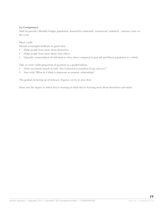(c) Competence
         SimCity provides: Monthly budget, population, demand for residential/ commercial/ industrial – advisors come on
         the scene

         Myne could:
         Provide meaningful feedback on games that:
         • Helps people learn more about themselves
         • Helps people learn more about close others.
         • Quantify connectedness of individual to close others compared to past self and Myme population as a whole

         Take on more challenging kinds of questions in a graded fashion.
         • Don’t necessarily launch in with “Am I attracted to members of my own sex?”
         • Start with “What do I think is important in romantic relationships”

         The gradual ratcheting up of intimacy of games can be its own draw.

         Show user the degree to which they’re learning or think they’re learning more about themselves and others.




                                                                                                                                    19
Investor Summary • September 2011 • Copyright © 2011 fourthdimensionline • CONFIDENTIAL                        myne.com • jeremy@myne.com
 