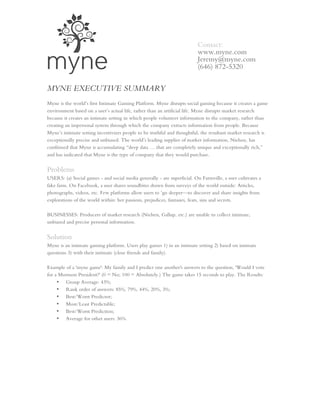 Contact:
                                                                         www.myne.com
                                                                         Jeremy@myne.com
                                                                         (646) 872-5320


MYNE EXECUTIVE SUMMARY
Myne is the world’s first Intimate Gaming Platform. Myne disrupts social gaming because it creates a game
environment based on a user’s actual life, rather than an artificial life. Myne disrupts market research
because it creates an intimate setting in which people volunteer information to the company, rather than
creating an impersonal system through which the company extracts information from people. Because
Myne’s intimate setting incentivizes people to be truthful and thoughtful, the resultant market research is
exceptionally precise and unbiased. The world’s leading supplier of market information, Nielsen, has
confirmed that Myne is accumulating “deep data … that are completely unique and exceptionally rich,”
and has indicated that Myne is the type of company that they would purchase.

Problems
USERS: (a) Social games - and social media generally - are superficial. On Farmville, a user cultivates a
fake farm. On Facebook, a user shares soundbites drawn from surveys of the world outside: Articles,
photographs, videos, etc. Few platforms allow users to ‘go deeper—to discover and share insights from
explorations of the world within: her passions, prejudices, fantasies, fears, sins and secrets.

BUSINESSES: Producers of market research (Nielsen, Gallup, etc.) are unable to collect intimate,
unbiased and precise personal information.


Solution
Myne is an intimate gaming platform. Users play games 1) in an intimate setting 2) based on intimate
questions 3) with their intimate (close friends and family).

Example of a 'myne game': My family and I predict one another's answers to the question, 'Would I vote
for a Mormon President?' (0 = No; 100 = Absolutely.) The game takes 15 seconds to play. The Results:
     • Group Average: 43%;
     • Rank order of answers: 85%, 79%, 44%, 20%, 3%;
     • Best/Worst Predictor;
     • Most/Least Predictable;
     • Best/Worst Prediction;
     • Average for other users: 36%.
 