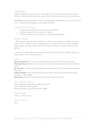Opportunity
USERS: Looking for a deeper experience online: Between 5 to 10 million users have left Facebook in
2011 alone. Not interested in artificial-life games: Only 5% of Facebook users play Zynga’s social games.

BUSINESSES: Quotes from Nielsen: “You’re accumulating rich, deep data that can be processed in many
ways.” “Sounds like a great opportunity for targeted advertising.”


Competitive Advantages
    1.   Original Content (5,000 questions and games updated daily)
    2.   Academic Expertise/Deep connections to academia
    3.   Sliding Bar Answers: Common Metric for Comparing/Analyzing Data

Business Model
1. Sell anonymous, aggregate data to producers (e.g., Nielsen) and consumers (e.g., Ogilvy) of market
research. We have spoken to numerous companies that have expressed interest in our data, including
Nielsen, Ogilvy and CoStar. Nielsen indicated that Myne was the type of company that they would
purchase.

2. Sell access to data through targeted advertising partnerships. Our precise data will allow companies to
target customers with exceptional precision.


Team
Jeremy Fischbach, CEO: 10 years in Music Industry; J.D., NYU; B.A. Psychology, Princeton.
Mark Rosenberg, President: 8 years as social science researcher; Ph.D. Political Science, UC Berkeley
(2012).
Ely Alvarado, Lead Developer: Fmr WebApps Coord., Smartmatic. Univ. of Alejandro de Humboldt,
Venezuela.
Gregory Mueller, Head of Product/Design: Former Yahoo!, Maya Design. MS Human-Computer
Interaction, Carnegie Mellon
Justin Junge, Head of Research: Post Doc Psych, Harvard. PhD Psych, Yale.


Successful Precedents
Nielsen Acquisitions: Buzz Metrics (47M); IAG (225M)
Hearst Acquisitions: Real Age (60M)
Google Acquisitions: Aardvark (50M); Slide (280M)


Current Raise
200K at a 3.25M valuation.

Previous Raise
360K




MYNE Executive Summary • OCT 2011 • Copyright © 2011 fourthdimensionline • CONFIDENTIAL
 
