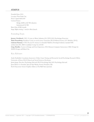 STATUS

         Founded: June 2010
         Location: New York City
         Prior Capital: $360,000
         Current Raises:
                 Bridge: $60K at $2.7M valuation
                 Institutional: $1.5M
         Burn Rate: $35K/month
         Stage:Alpha testing, 1 week to Beta launch


         Founding Team

         Jeremy Fischbach. CEO: 10 years in Music Industry; J.D., NYU; B.A. Psychology, Princeton.
         Mark Rosenberg. President: 8 years as social science researcher; Ph.D. Political Science, UC Berkeley (2012).
         Lukman Ramsey. CTO: 20-year IT veteran; Co-founded Talk2Us; Developed industry standard IVR
         architecture; B.S., MIT; Candidate Comp. Sci, UCSD.
         Greg Mueller. 8 years in Design and User Experience. M.S. Human-Computer Interaction, CMU. Design for
         MAYA Design and Yahoo! Inc.


         Key Advisors

         Andy Przybylski: Consultant, Immersyve (Video Game Testing and Research); Social Psychology Research Fellow,
         University of Essex; Ph.D Clinical and Social Sciences, Rochester.
         Justin Junge: Post-doc Psychology, Harvard. Ph.D. Psychology,Yale. B.A. Psychology, Harvard.
         Jason Klein: Co-Founder, Special Ops Media; Former President, LBi.
         Rich Franceroni: Senior Graphics Editor at The Wall Street Journal.




                                                                                                                                      4
Investor Summary • September 2011 • Copyright © 2011 fourthdimensionline • CONFIDENTIAL                        myne.com • jeremy@myne.com
 