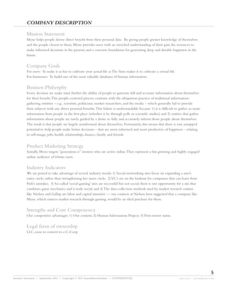 COMPANY DESCRIPTION

         Mission Statement
         Myne helps people derive direct benefit from their personal data. By giving people greater knowledge of themselves
         and the people closest to them, Myne provides users with an enriched understanding of their past; the resources to
         make informed decisions in the present; and a concrete foundation for generating deep and durable happiness in the
         future.


         Company Goals
         For users: To make it as fun to cultivate your actual life as The Sims makes it to cultivate a virtual life.
         For businesses: To build one of the most valuable databases of human information.


         Business Philsosphy
         Every decision we make must further the ability of people to generate full and accurate information about themselves
         for their benefit.This people-centered process contrasts with the ubiquitous practice of traditional information-
         gathering entitites – e.g., scientists, politicians, market researchers, and the media – which generally fail to provide
         their subjects with any direct personal benefits.This failure is understandable because 1) it is difficult to gather accurate
         information from people in the first place (whether it be through polls or scientific studies) and 2) entities that gather
         information about people are rarely guided by a desire to fully and accurately inform those people about themselves.
         The result is that people are largely uninformed about themselves. Fortunately, this means that there is vast, untapped
         potential to help people make better decisions – that are more informed and more productive of happiness – relating
         to self-image, jobs, health, relationships, finance, family and friends.


         Product Marketing Strategy
         Initially, Myne targets “generation-x” women who are active online.They represent a fast growing and highly engaged
         online audience of 60mm users.


         Industry Indicators
         We are poised to take advantage of several industry trends: 1) Social-networking sites focus on expanding a user’s
         outer circle, rather than strengthening her inner circle; 2) VC’s are on the lookout for companies that can learn from
         Path’s mistakes; 3) So-called ‘social-gaming’ sites are successful but not social; there is vast opportunity for a site that
         combines game mechanics and is truly social; and 4) The data-collection methods used by market research entities
         like Nielsen and Gallup are labor and capital intensive — our contacts at Nielsen have suggested that a company like
         Myne, which sources market research through gaming, would be an ideal purchase for them.


         Strengths and Core Compenency
         Our competitive advantages: 1) Our content; 2) Human Information Project; 3) First-mover status.


         Legal form of ownership
         LLC, soon to convert to a C-Corp.




                                                                                                                                               5
Investor Summary • September 2011 • Copyright © 2011 fourthdimensionline • CONFIDENTIAL                                 myne.com • jeremy@myne.com
 