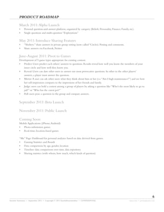PRODUCT ROADMAP

         March 2011:Alpha Launch
         •    Personal question-and-answer platform, organized by category (Beliefs, Personality, Finance, Family, etc).
         •    Single questions and multi-question “Explorations”


         May 2011: Introduce Sharing Features
         •    “Shelters:” share answers in private group setting (now called “Circles). Posting and comments.
         •    Share answers via Facebook,Twitter


         June-August 2011: Pivot to Games
         Development of 5 game types appropriate for existing content.
         • Predict: Users predict each others’ answers to questions. Results reveal how well you know the members of your
            inner circle and how well they know you.
         • Reveal: Users can dare other users to answer our most provocative questions. In other to the other players’
            answers, a player must answer the question.
         • Mirror:A user can ask other users what they think about him or her (i.e.“Am I high maintenance?”) and see how
            her self-impression compares to the impressions of her friends and family.
         • Judge: users can hold a contest among a group of players by asking a question like “Who’s the most likely to go to
            jail?” or “Who has the cutest pet?”
         • Poll: users pose a question to the group and compare answers.


         September 2011: Beta Launch

         November 2011: Public Launch

         Coming Soon
         Mobile Applications (iPhone,Android):
         • Photo-submission games
         • Real-time, location-based games

         “Me” Page: Dashboard for personal analytics based on data derived from games.
         • Gaming Statistics and Awards
         • Data comparisons by age, gender, location
         • Timeline: data comparisons over time, data repository
         • Sharing statistics (with whom, how much, which kinds of question)




                                                                                                                                          6
Investor Summary • September 2011 • Copyright © 2011 fourthdimensionline • CONFIDENTIAL                            myne.com • jeremy@myne.com
 