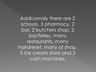 Addicionaly there are 2 
schools, 3 pharmacy, 2 
bar, 2 butchers shop, 2 
bacferies, many 
restaurants, many 
hairdreset, many of shop, 
5 ice cream store and 3 
cash machines. 
 