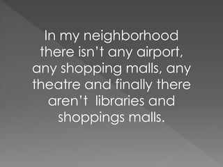 In my neighborhood 
there isn’t any airport, 
any shopping malls, any 
theatre and finally there 
aren’t libraries and 
shoppings malls. 
