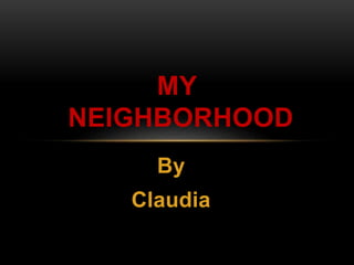 MY 
NEIGHBORHOOD 
By 
Claudia 
 