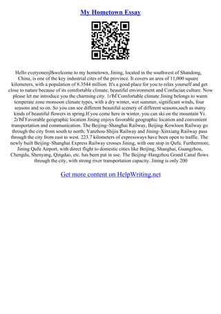 My Hometown Essay
Hello everyoneпјЊwelcome to my hometown, Jining, located in the southwest of Shandong,
China, is one of the key industrial cites of the province. It covers an area of 11,000 square
kilometers, with a population of 8.3544 million. It's a good place for you to relax yourself and get
close to nature because of its comfortable climate, beautiful environment and Confucian culture. Now
please let me introduce you the charming city. 1гЂЃComfortable climate Jining belongs to warm
temperate zone monsoon climate types, with a dry winter, wet summer, significant winds, four
seasons and so on. So you can see different beautiful scenery of different seasons,such as many
kinds of beautiful flowers in spring.If you come here in winter, you can ski on the mountain Yi.
2гЂЃFavorable geographic location Jining enjoys favorable geographic location and convenient
transportation and communication. The Beijing–Shanghai Railway, Beijing–Kowloon Railway go
through the city from south to north; Yanzhou–Shijiu Railway and Jining–Xinxiang Railway pass
through the city from east to west. 223.7 kilometers of expressways have been open to traffic. The
newly built Beijing–Shanghai Express Railway crosses Jining, with one stop in Qufu. Furthermore,
Jining Qufu Airport, with direct flight to domestic cities like Beijing, Shanghai, Guangzhou,
Chengdu, Shenyang, Qingdao, etc. has been put in use. The Beijing–Hangzhou Grand Canal flows
through the city, with strong river transportation capacity. Jining is only 200
Get more content on HelpWriting.net
 