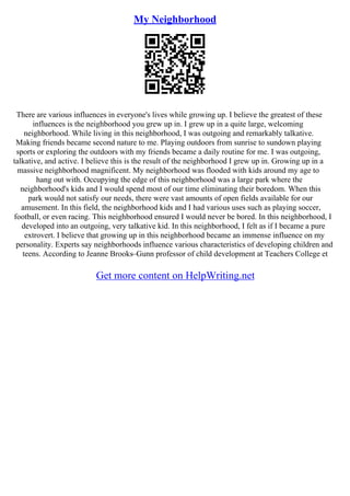 My Neighborhood
There are various influences in everyone's lives while growing up. I believe the greatest of these
influences is the neighborhood you grew up in. I grew up in a quite large, welcoming
neighborhood. While living in this neighborhood, I was outgoing and remarkably talkative.
Making friends became second nature to me. Playing outdoors from sunrise to sundown playing
sports or exploring the outdoors with my friends became a daily routine for me. I was outgoing,
talkative, and active. I believe this is the result of the neighborhood I grew up in. Growing up in a
massive neighborhood magnificent. My neighborhood was flooded with kids around my age to
hang out with. Occupying the edge of this neighborhood was a large park where the
neighborhood's kids and I would spend most of our time eliminating their boredom. When this
park would not satisfy our needs, there were vast amounts of open fields available for our
amusement. In this field, the neighborhood kids and I had various uses such as playing soccer,
football, or even racing. This neighborhood ensured I would never be bored. In this neighborhood, I
developed into an outgoing, very talkative kid. In this neighborhood, I felt as if I became a pure
extrovert. I believe that growing up in this neighborhood became an immense influence on my
personality. Experts say neighborhoods influence various characteristics of developing children and
teens. According to Jeanne Brooks–Gunn professor of child development at Teachers College et
Get more content on HelpWriting.net
 
