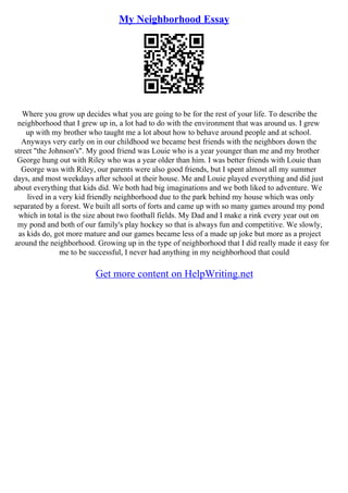 My Neighborhood Essay
Where you grow up decides what you are going to be for the rest of your life. To describe the
neighborhood that I grew up in, a lot had to do with the environment that was around us. I grew
up with my brother who taught me a lot about how to behave around people and at school.
Anyways very early on in our childhood we became best friends with the neighbors down the
street "the Johnson's". My good friend was Louie who is a year younger than me and my brother
George hung out with Riley who was a year older than him. I was better friends with Louie than
George was with Riley, our parents were also good friends, but I spent almost all my summer
days, and most weekdays after school at their house. Me and Louie played everything and did just
about everything that kids did. We both had big imaginations and we both liked to adventure. We
lived in a very kid friendly neighborhood due to the park behind my house which was only
separated by a forest. We built all sorts of forts and came up with so many games around my pond
which in total is the size about two football fields. My Dad and I make a rink every year out on
my pond and both of our family's play hockey so that is always fun and competitive. We slowly,
as kids do, got more mature and our games became less of a made up joke but more as a project
around the neighborhood. Growing up in the type of neighborhood that I did really made it easy for
me to be successful, I never had anything in my neighborhood that could
Get more content on HelpWriting.net
 