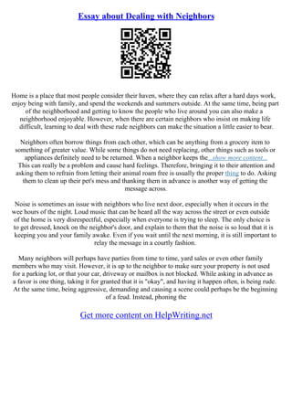 Essay about Dealing with Neighbors
Home is a place that most people consider their haven, where they can relax after a hard days work,
enjoy being with family, and spend the weekends and summers outside. At the same time, being part
of the neighborhood and getting to know the people who live around you can also make a
neighborhood enjoyable. However, when there are certain neighbors who insist on making life
difficult, learning to deal with these rude neighbors can make the situation a little easier to bear.
Neighbors often borrow things from each other, which can be anything from a grocery item to
something of greater value. While some things do not need replacing, other things such as tools or
appliances definitely need to be returned. When a neighbor keeps the...show more content...
This can really be a problem and cause hard feelings. Therefore, bringing it to their attention and
asking them to refrain from letting their animal roam free is usually the proper thing to do. Asking
them to clean up their pet's mess and thanking them in advance is another way of getting the
message across.
Noise is sometimes an issue with neighbors who live next door, especially when it occurs in the
wee hours of the night. Loud music that can be heard all the way across the street or even outside
of the home is very disrespectful, especially when everyone is trying to sleep. The only choice is
to get dressed, knock on the neighbor's door, and explain to them that the noise is so loud that it is
keeping you and your family awake. Even if you wait until the next morning, it is still important to
relay the message in a courtly fashion.
Many neighbors will perhaps have parties from time to time, yard sales or even other family
members who may visit. However, it is up to the neighbor to make sure your property is not used
for a parking lot, or that your car, driveway or mailbox is not blocked. While asking in advance as
a favor is one thing, taking it for granted that it is "okay", and having it happen often, is being rude.
At the same time, being aggressive, demanding and causing a scene could perhaps be the beginning
of a feud. Instead, phoning the
Get more content on HelpWriting.net
 