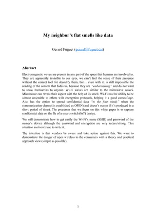 My neighbor’s flat smells like data
Gerard Fuguet (gerard@fuguet.cat)
Abstract
Electromagnetic waves are present in any part of the space that humans are involved to.
They are apparently invisible to our eyes, we can’t feel the sense of their presence
without the correct tool for decodify them, but… even with it, is still impossible the
reading of the content that hides us, because they are “embarrassing” and do not want
to show themselves to anyone. Wi-Fi waves are similar to the microwave waves.
Microwave can reveal their aspect with the help of its smell. Wi-Fi has the ability to be
almost unseeable to others with encryption protocols, helping it a good camouflage.
Also has the option to spread confidential data “to the four winds” when the
communication channel is established as OPEN (and doesn’t matter if it’s produced in a
short period of time). The processes that we focus on this white paper is to capture
confidential data on the fly of a smart switch (IoT) device.
We will demonstrate how to get easily the Wi-Fi’s name (SSID) and password of the
owner’s device although the password and encryption are very secure/strong. This
situation motivated me to write it.
The intention is that vendors be aware and take action against this. We want to
demonstrate the danger of open wireless to the consumers with a theory and practical
approach view (simple as possible).
1
 