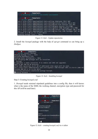 Figure 11: Kali – Update repositories
2. Install the hostapd package with the help of apt-get command so can bring up a
HotSpot.
Figure 12: Kali – Installing hostapd
Step 3: Creating hostapd.conf
1. Hostapd needs minimal stipulated guidelines into a config file, then it will knows
what is the name of the SSID, the working channel, encryption type and password for
this AP (will be used later).
Figure 13: Kali – creating hostapd.conf via vi editor
12
 