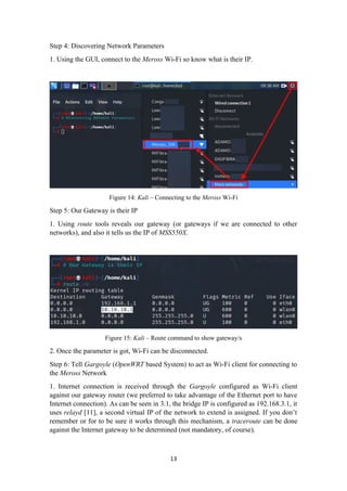 Step 4: Discovering Network Parameters
1. Using the GUI, connect to the Meross Wi-Fi so know what is their IP.
Figure 14: Kali – Connecting to the Meross Wi-Fi
Step 5: Our Gateway is their IP
1. Using route tools reveals our gateway (or gateways if we are connected to other
networks), and also it tells us the IP of MSS550X.
Figure 15: Kali – Route command to show gateway/s
2. Once the parameter is got, Wi-Fi can be disconnected.
Step 6: Tell Gargoyle (OpenWRT based System) to act as Wi-Fi client for connecting to
the Meross Network
1. Internet connection is received through the Gargoyle configured as Wi-Fi client
against our gateway router (we preferred to take advantage of the Ethernet port to have
Internet connection). As can be seen in 3.1, the bridge IP is configured as 192.168.3.1, it
uses relayd [11], a second virtual IP of the network to extend is assigned. If you don’t
remember or for to be sure it works through this mechanism, a traceroute can be done
against the Internet gateway to be determined (not mandatory, of course).
13
 