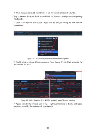 4. When changes are saved, close firefox or kill process on terminal (CTRL+C).
Step 7: Disable IPv4 and IPv6 all interfaces via Network Manager for transparency
(GUI mode)
1. Click to the network icon at top – right near the time, to editing the both network
connections.
Figure 18: Kali – Editing network connections through GUI
2. Double click to edit the Wired connection 1 and disable IPv4 & IPv6 protocols. Do
the same for the Wi-Fi.
Figure 19: Kali – Disabling IPv4 & IPV6 protocols under Network Manager
3. Again, click to the network icon at top – right near the time to disable and repeat
operation to enable (the network will be rebooted).
15
 