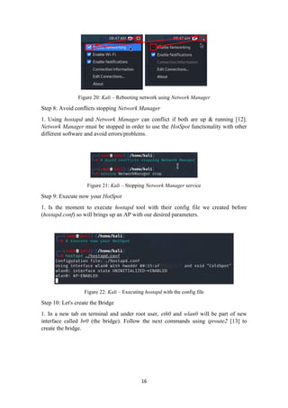 Figure 20: Kali – Rebooting network using Network Manager
Step 8: Avoid conflicts stopping Network Manager
1. Using hostapd and Network Manager can conflict if both are up & running [12].
Network Manager must be stopped in order to use the HotSpot functionality with other
different software and avoid errors/problems.
Figure 21: Kali – Stopping Network Manager service
Step 9: Execute now your HotSpot
1. Is the moment to execute hostapd tool with their config file we created before
(hostapd.conf) so will brings up an AP with our desired parameters.
Figure 22: Kali – Executing hostapd with the config file
Step 10: Let's create the Bridge
1. In a new tab on terminal and under root user, eth0 and wlan0 will be part of new
interface called br0 (the bridge). Follow the next commands using iproute2 [13] to
create the bridge.
16
 