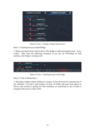 Figure 23: Kali – Creating a bridge using iproute2
Step 11: Checking the just created Bridge
1. Before moving forward, need to know if the bridge is stable and support some “heavy
weight”. After issue the following command, if you can see forwarding on both
interfaces, the bridge is working well.
Figure 24: Kali – Checking the state of the bridge
Step 12: Time to Monitoring :)
1. Mounting a bridge without sniffing it is useless, so start Wireshark to intercept one of
the interfaces. You don’t need monitor on both, all traffic that goes from phone to
Meross and reversal is passing for both interfaces, so monitoring in one of them is
enough (in this case we select eth0).
17
 