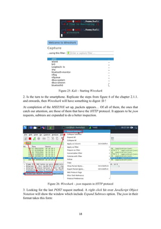 Figure 25: Kali – Starting Wireshark
2. Is the turn to the smartphone. Replicate the steps from figure 6 of the chapter 2.1.1.
and onwards, then Wireshark will have something to digest :D !
At completion of the MSS550X set up, packets appears… Of all of them, the ones that
catch our attention, are those of them that have the HTTP protocol. It appears to be json
requests, subtrees are expanded to do a better inspection.
Figure 26: Wireshark – json requests in HTTP protocol
3. Looking for the last POST request method. A right click hit over JavaScript Object
Notation will show the window which include Expand Subtrees option. The json in their
format takes this form:
18
 