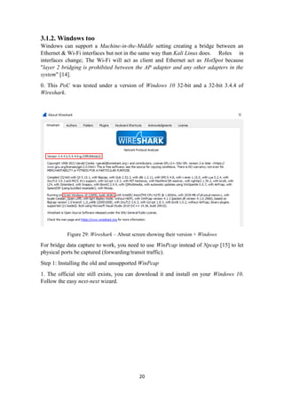3.1.2. Windows too
Windows can support a Machine-in-the-Middle setting creating a bridge between an
Ethernet & Wi-Fi interfaces but not in the same way than Kali Linux does. Roles in
interfaces change; The Wi-Fi will act as client and Ethernet act as HotSpot because
"layer 2 bridging is prohibited between the AP adapter and any other adapters in the
system" [14].
0. This PoC was tested under a version of Windows 10 32-bit and a 32-bit 3.4.4 of
Wireshark.
Figure 29: Wireshark – About screen showing their version + Windows
For bridge data capture to work, you need to use WinPcap instead of Npcap [15] to let
physical ports be captured (forwarding/transit traffic).
Step 1: Installing the old and unsupported WinPcap
1. The official site still exists, you can download it and install on your Windows 10.
Follow the easy next-next wizard.
20
 