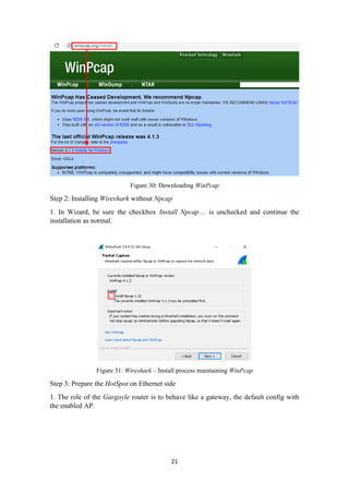 Figure 30: Downloading WinPcap
Step 2: Installing Wireshark without Npcap
1. In Wizard, be sure the checkbox Install Npcap… is unchecked and continue the
installation as normal.
Figure 31: Wireshark – Install process maintaining WinPcap
Step 3: Prepare the HotSpot on Ethernet side
1. The role of the Gargoyle router is to behave like a gateway, the default config with
the enabled AP.
21
 