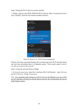 Step 4: Setting the Wi-Fi client on wireless interface
1. Simply, connect to the OPEN MSS550X Wi-Fi network. (there is no password, and is
easy to identify, check the icon around available wireless!).
Figure 34: Windows 10 – Wi-Fi network management
Windows here does a good job alerting with a warning sign in the Wi-Fi network chosen
and with some description (here is in Spanish) saying: “Other people might be able to
see info you send over this network”…
Step 5: Create the network Windows Bridge
1. In Network connections, select the 2 interfaces (Wi-Fi & Ethernet) – right click over
the Wi-Fi Network – Bridge Connections.
Note: Very important right clicking over Wi-Fi (not over the Ethernet one), this will be
the NIC node that will lead you with the Meross network, this will determine the success
of the bridge creation.
23
 