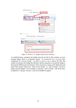 Figure 35: Windows 10 – Bridge creation with 2 interfaces
As troubleshooting, sometimes the bridge network can fail in their creation, an error
message appears (here is in Spanish) saying: “An unexpected error occurred while
configuring the Network Bridge”. In order to solve it, try to choose the NIC that
couldn’t be joined to the bridge (the Ethernet). Before doing that, wait until the bridge is
showing the SSID (means the direction of the connection is going well). Right click and
check if the window option says “Remove from Bridge” or “Add to Bridge”, the last is
telling network adapter is not in bridge so choosing “Add to Bridge” will do the trick.
(in Spanish is “Agregar al puente”) any error shouldn't be appear.
24
 