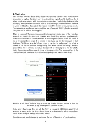 1. Motivation
Free wireless networks have always been very tentative for those who want internet
connection in a place that don’t carry it. A tourist is a typical profile that looks for it
when travels to a country with a non-data coverage plan. People living in Europe (for
example), between the EU countries, there is no extra charge with their mobile operator
[1], so it could reduce the needs to have a non-owned Wi-Fi (free or not, secure or not).
Nowadays there are alternatives to avoid the use of external Wi-Fi’s; buying a prepaid
data plan, use an achieve roaming plan, ...
There is a strong Cyber consciousness and is increasing with the pass of the years but,
seems is not enough because most vendors, who should help setting a good example,
make serious mistakes in security IT terms. Connecting to a wireless that is not yours, is
not a recommendation even if is secure or not (you are not the manager of that
legitimate Wi-Fi and you don’t know what is moving in background) but what is
happen if the device establish a temporarily free Wi-Fi for the first setup? Need to
connect to a Wi-Fi network, and OK if this network is belonging to us but it’s OPEN,
that’s the problem and this paper is being written due to this. You also could say if the
config takes some small time, is difficult intercept important owners data, right?
Figure 1: At left; part of the initial setup of Meross app showing the Wi-Fi schema. At right; the
AP created by app with no padlock (means it is OPEN)
In the above figure, app does not tell the Wi-Fi to connect is OPEN (no security) but
you can be aware doing the inspection with the scan functionality of the smartphone
itself, in this example, through an Android device.
I want to explain a realistic case to try to stop the way of these type of configurations.
3
 
