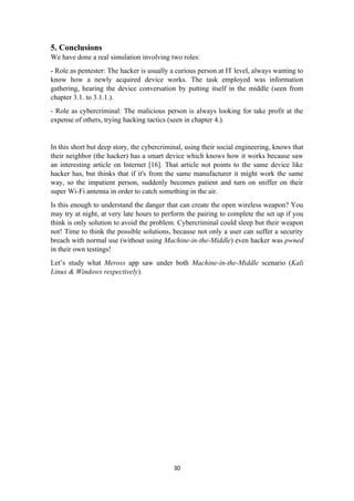 5. Conclusions
We have done a real simulation involving two roles:
- Role as pentester: The hacker is usually a curious person at IT level, always wanting to
know how a newly acquired device works. The task employed was information
gathering, hearing the device conversation by putting itself in the middle (seen from
chapter 3.1. to 3.1.1.).
- Role as cybercriminal: The malicious person is always looking for take profit at the
expense of others, trying hacking tactics (seen in chapter 4.).
In this short but deep story, the cybercriminal, using their social engineering, knows that
their neighbor (the hacker) has a smart device which knows how it works because saw
an interesting article on Internet [16]. That article not points to the same device like
hacker has, but thinks that if it's from the same manufacturer it might work the same
way, so the impatient person, suddenly becomes patient and turn on sniffer on their
super Wi-Fi antenna in order to catch something in the air.
Is this enough to understand the danger that can create the open wireless weapon? You
may try at night, at very late hours to perform the pairing to complete the set up if you
think is only solution to avoid the problem. Cybercriminal could sleep but their weapon
not! Time to think the possible solutions, because not only a user can suffer a security
breach with normal use (without using Machine-in-the-Middle) even hacker was pwned
in their own testings!
Let’s study what Meross app saw under both Machine-in-the-Middle scenario (Kali
Linux & Windows respectively).
30
 